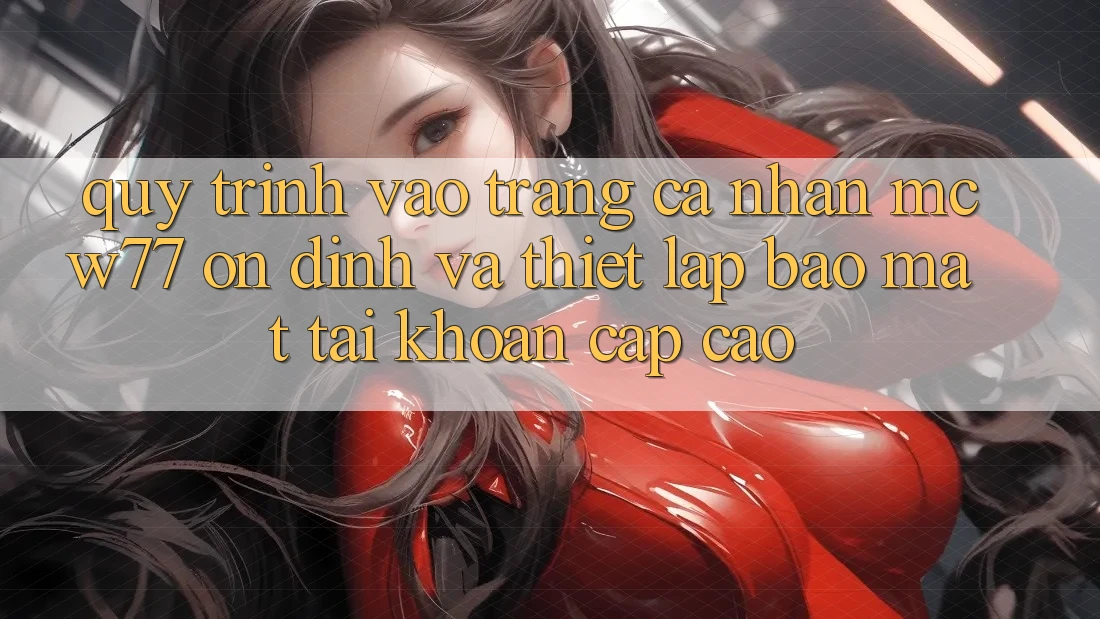 Quy Trình Vào trang cá nhân MCW77 Ổn định Và Thiết lập Bảo Mật Tài Khoản Cấp Cao