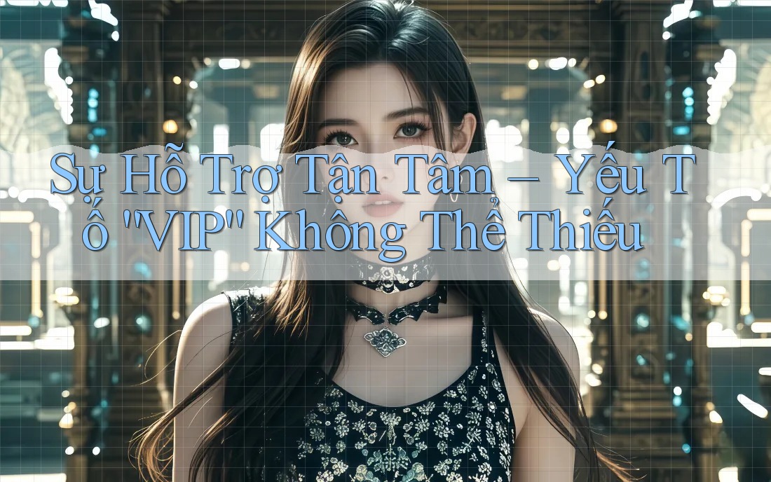 Sự Hỗ Trợ Tận Tâm – Yếu Tố “VIP” Không Thể Thiếu