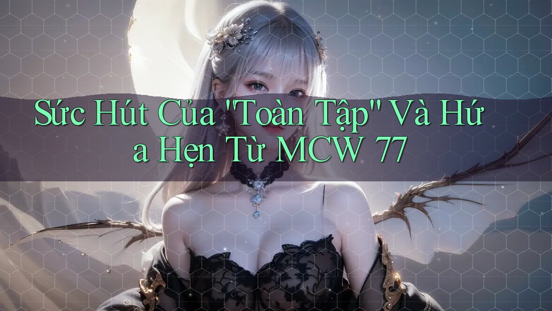 Sức Hút Của “Toàn Tập” Và Hứa Hẹn Từ MCW 77