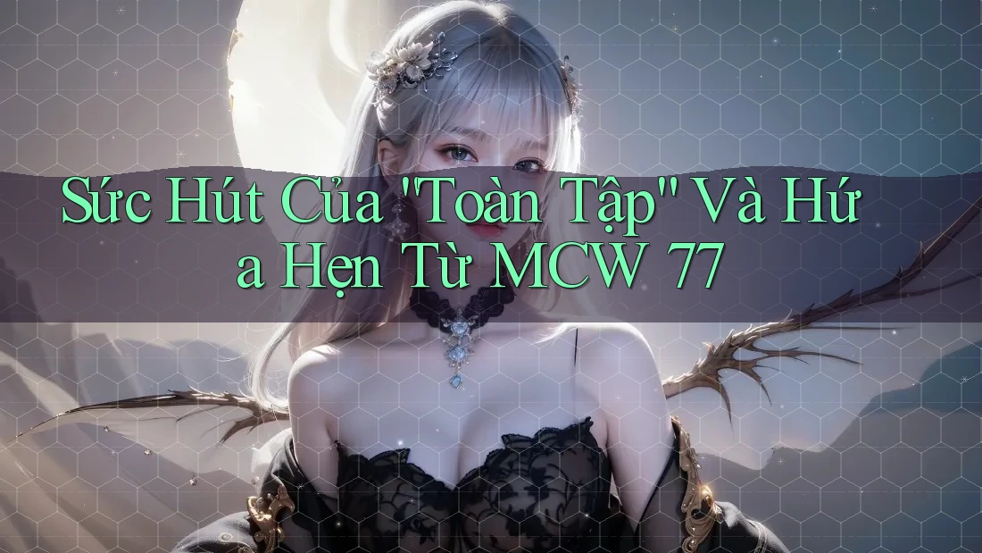 Sức Hút Của “Toàn Tập” Và Hứa Hẹn Từ MCW 77 Sức Hút Của “Toàn Tập” Và Hứa Hẹn Từ MCW 77