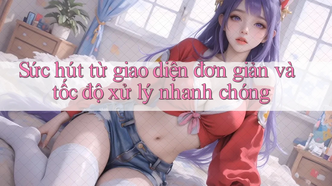 Sức hút từ giao diện đơn giản và tốc độ xử lý nhanh chóng