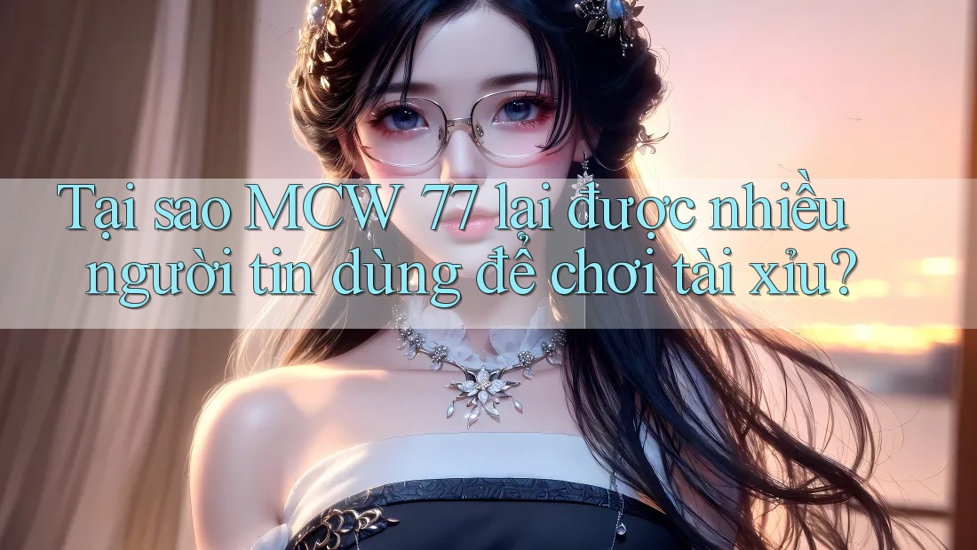 Tại sao MCW 77 lại được nhiều người tin dùng để chơi tài xỉu?