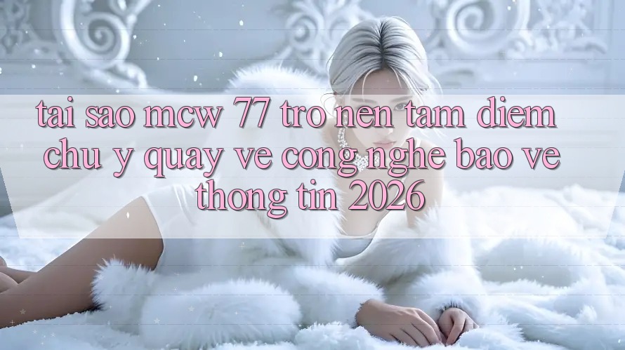 Tại Sao MCW 77 Trở nên Tâm Điểm Chú Ý Quay về Công Nghệ Bảo vệ thông tin 2026?