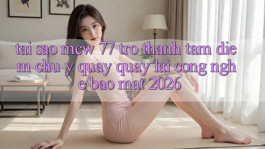 Tại Sao MCW 77 Trở Thành Tâm Điểm Chú Ý Quay quay lại Công Nghệ Bảo Mật 2026?