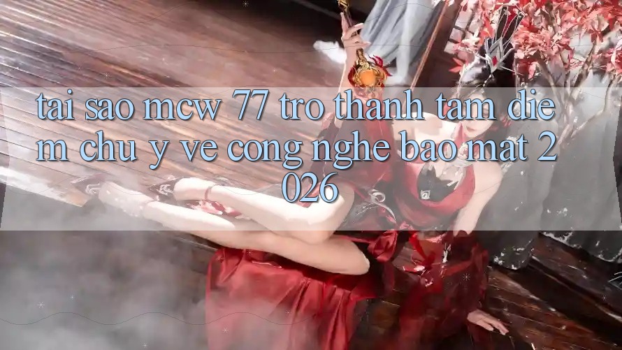 Tại Sao MCW 77 Trở Thành Tâm Điểm Chú Ý Về Công Nghệ Bảo Mật 2026?