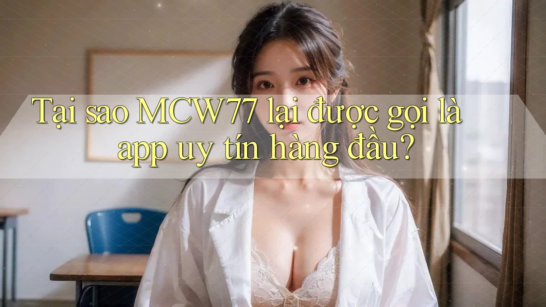 Tại sao MCW77 lại được gọi là app uy tín hàng đầu?