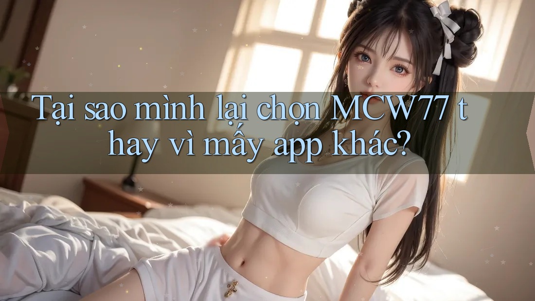 Tại sao mình lại chọn MCW77 thay vì mấy app khác?