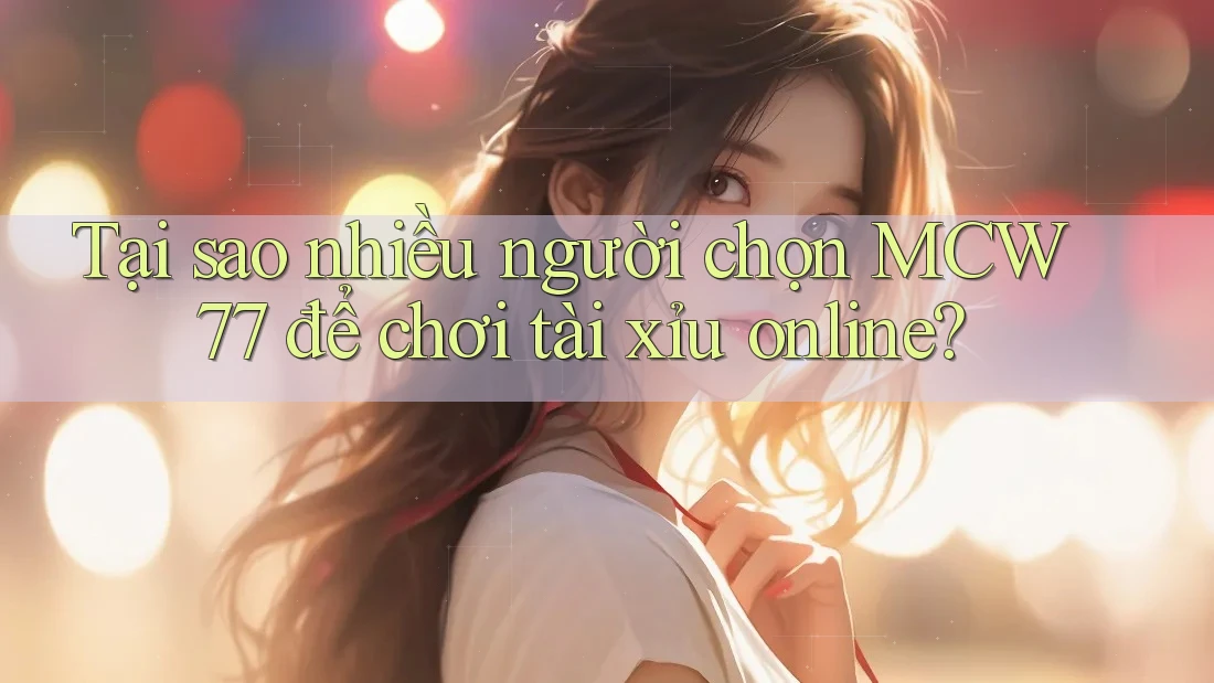 Tại sao nhiều người chọn MCW 77 để chơi tài xỉu online?
