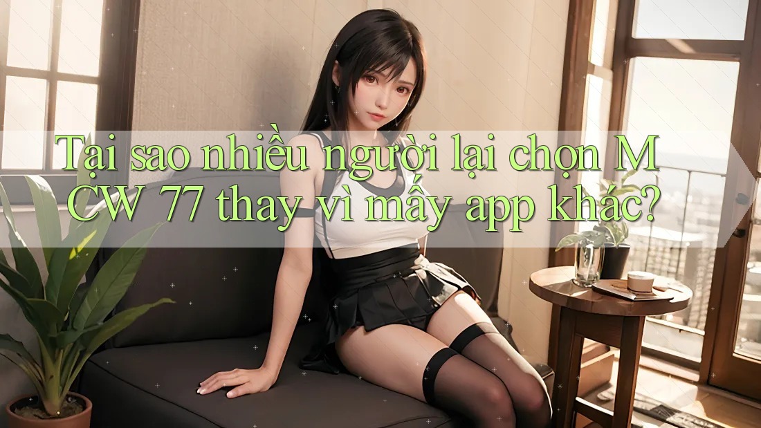 Tại sao nhiều người lại chọn MCW 77 thay vì mấy app khác?