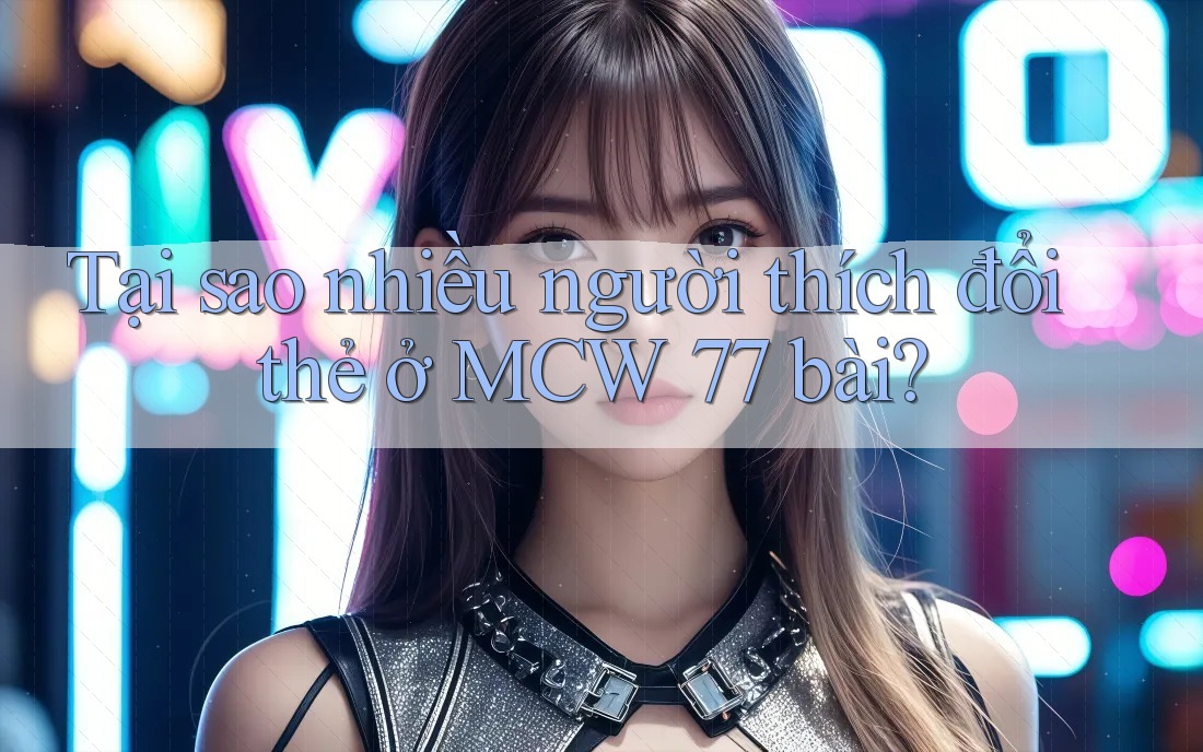 Tại sao nhiều người thích đổi thẻ ở MCW 77 bài?
