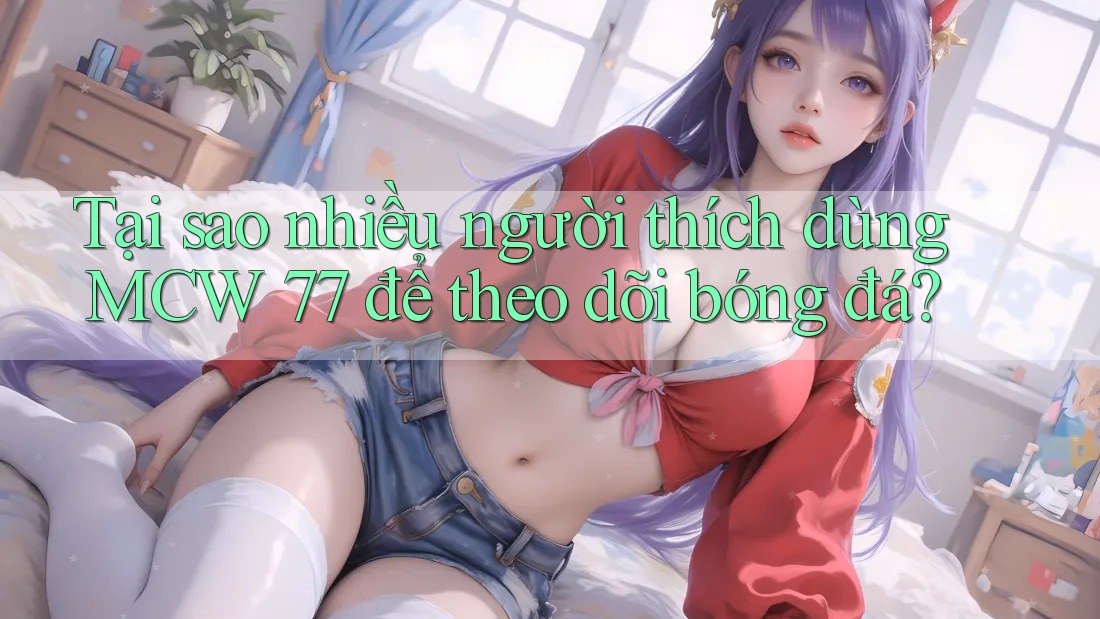 Tại sao nhiều người thích dùng MCW 77 để theo dõi bóng đá?