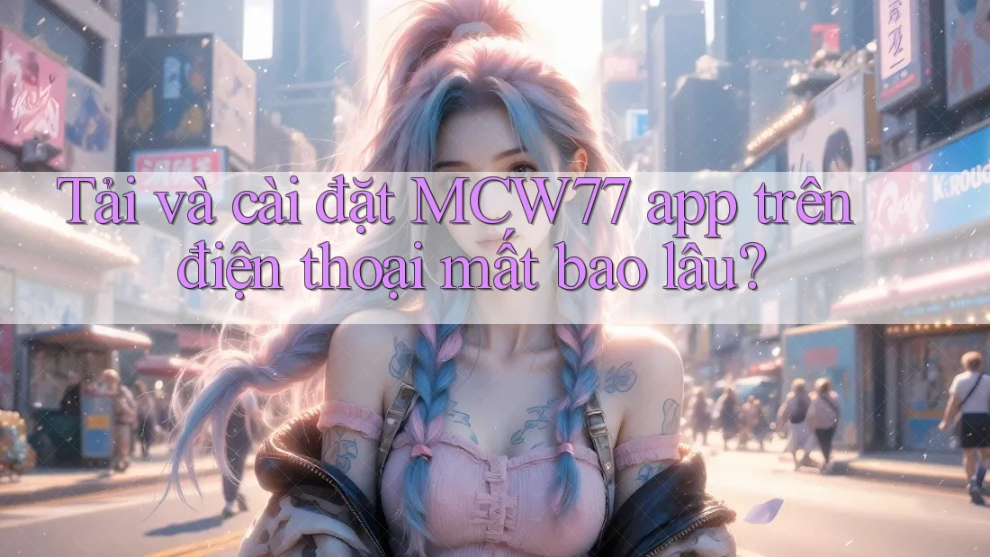 Tải và cài đặt MCW77 app trên điện thoại mất bao lâu? Tải và cài đặt MCW77 app trên điện thoại mất bao lâu?
