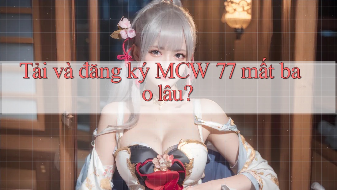Tải và đăng ký MCW 77 mất bao lâu? Tải và đăng ký MCW 77 mất bao lâu?