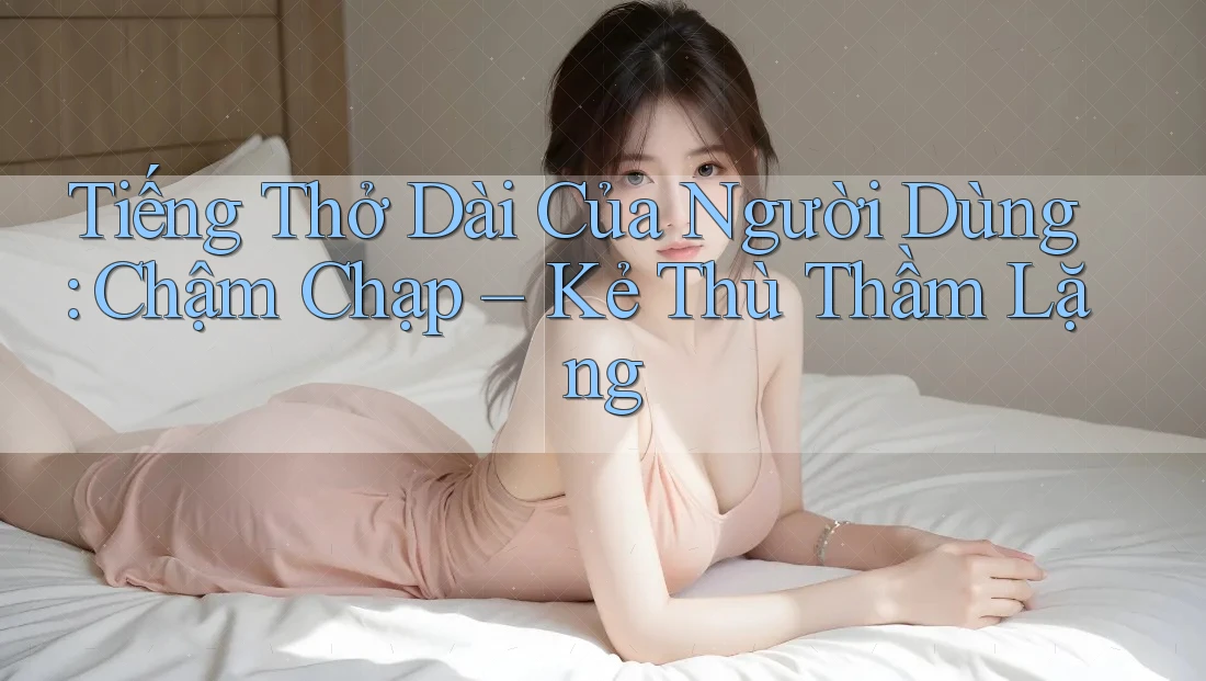 Tiếng Thở Dài Của Người Dùng: Chậm Chạp – Kẻ Thù Thầm Lặng