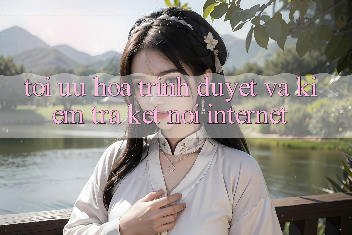 Tối Ưu Hóa Trình Duyệt và Kiểm Tra Kết Nối Internet