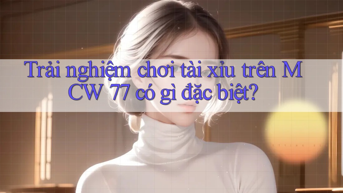 Trải nghiệm chơi tài xỉu trên MCW 77 có gì đặc biệt?