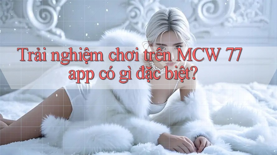 Trải nghiệm chơi trên MCW 77 app có gì đặc biệt?