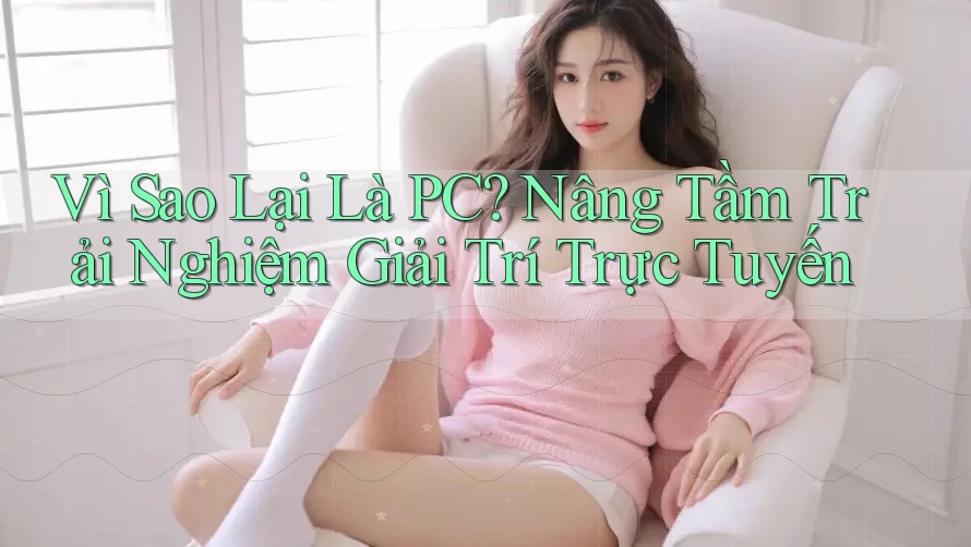 Vì Sao Lại Là PC? Nâng Tầm Trải Nghiệm Giải Trí Trực Tuyến