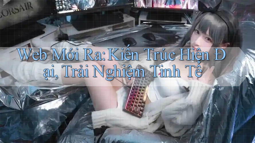 Web Mới Ra: Kiến Trúc Hiện Đại, Trải Nghiệm Tinh Tế